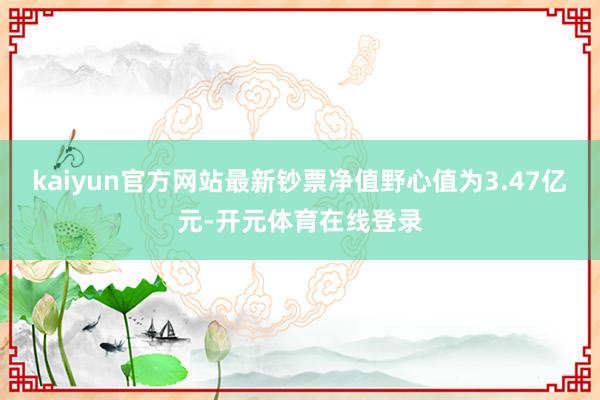 kaiyun官方网站最新钞票净值野心值为3.47亿元-开元体育在线登录