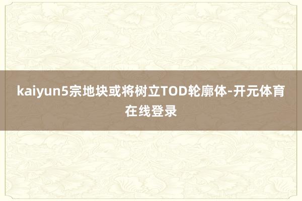 kaiyun5宗地块或将树立TOD轮廓体-开元体育在线登录