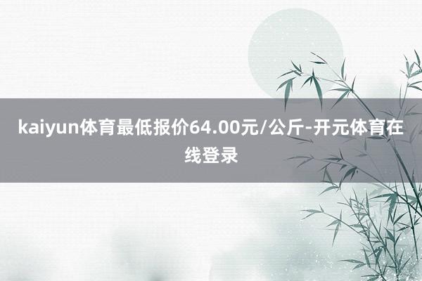 kaiyun体育最低报价64.00元/公斤-开元体育在线登录