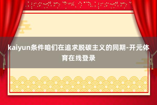 kaiyun条件咱们在追求脱碳主义的同期-开元体育在线登录