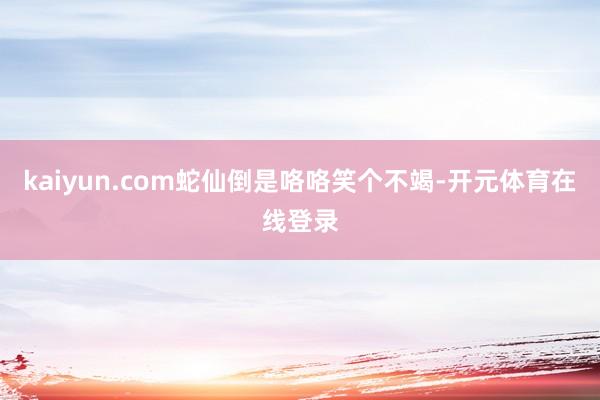 kaiyun.com蛇仙倒是咯咯笑个不竭-开元体育在线登录