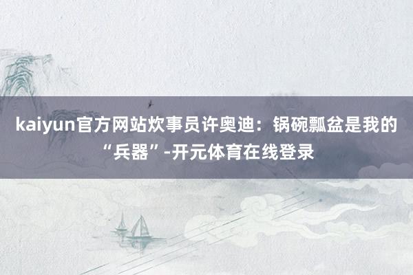 kaiyun官方网站炊事员许奥迪：锅碗瓢盆是我的“兵器”-开元体育在线登录