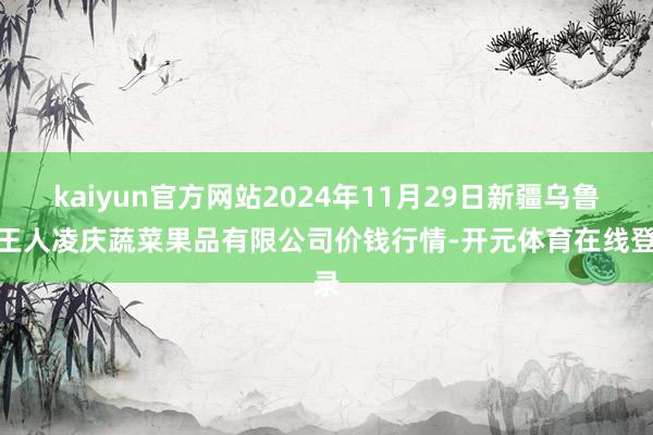 kaiyun官方网站2024年11月29日新疆乌鲁木王人凌庆蔬菜果品有限公司价钱行情-开元体育在线登录