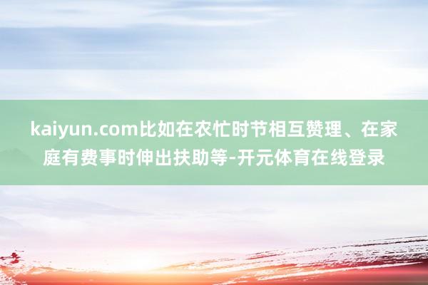 kaiyun.com比如在农忙时节相互赞理、在家庭有费事时伸出扶助等-开元体育在线登录