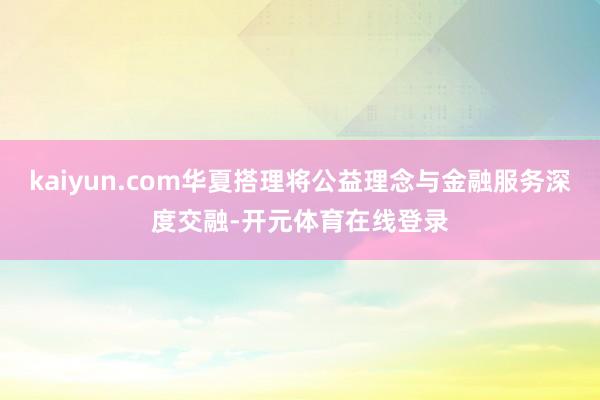 kaiyun.com华夏搭理将公益理念与金融服务深度交融-开元体育在线登录