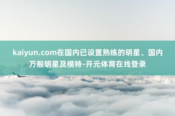 kaiyun.com在国内已设置熟练的明星、国内万般明星及模特-开元体育在线登录