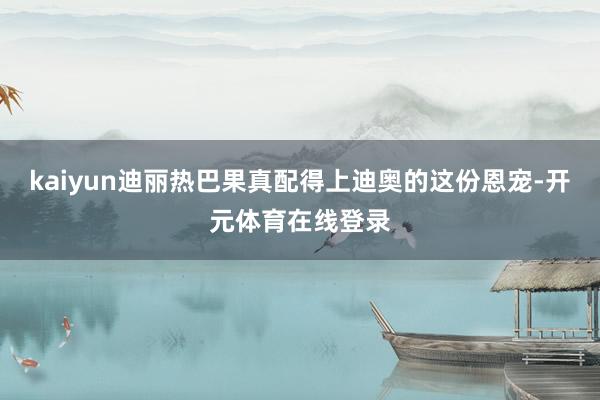 kaiyun迪丽热巴果真配得上迪奥的这份恩宠-开元体育在线登录