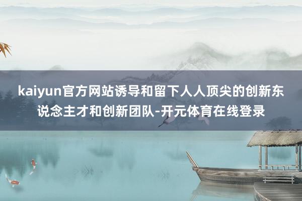 kaiyun官方网站诱导和留下人人顶尖的创新东说念主才和创新团队-开元体育在线登录