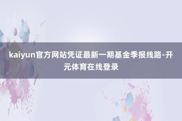 kaiyun官方网站凭证最新一期基金季报线路-开元体育在线登录