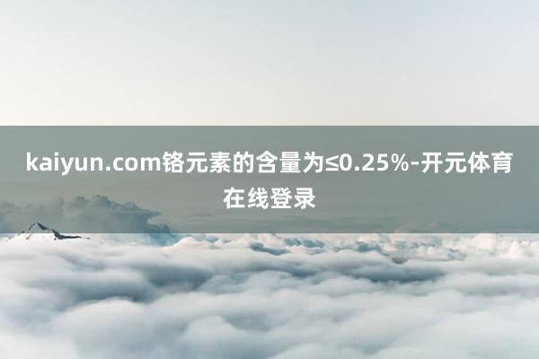 kaiyun.com铬元素的含量为≤0.25%-开元体育在线登录