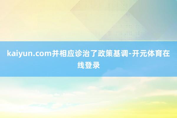 kaiyun.com并相应诊治了政策基调-开元体育在线登录