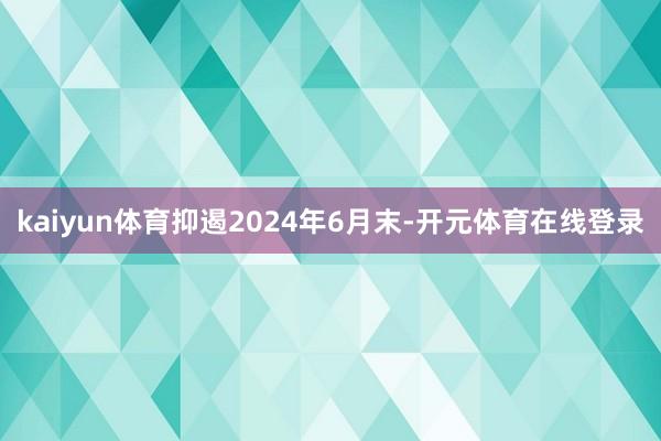 kaiyun体育抑遏2024年6月末-开元体育在线登录