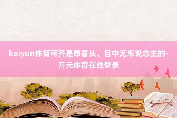 kaiyun体育可齐是昂着头、目中无东说念主的-开元体育在线登录