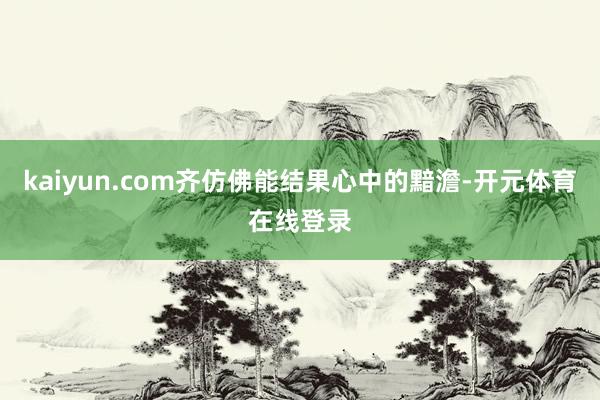 kaiyun.com齐仿佛能结果心中的黯澹-开元体育在线登录