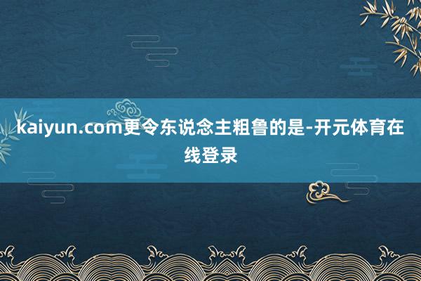 kaiyun.com更令东说念主粗鲁的是-开元体育在线登录