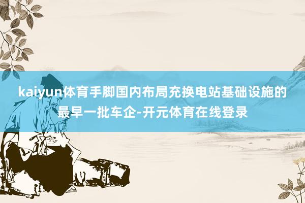 kaiyun体育手脚国内布局充换电站基础设施的最早一批车企-开元体育在线登录