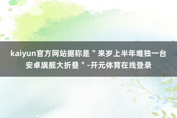 kaiyun官方网站据称是＂来岁上半年唯独一台安卓旗舰大折叠＂-开元体育在线登录