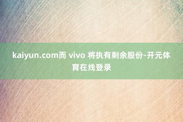 kaiyun.com而 vivo 将执有剩余股份-开元体育在线登录