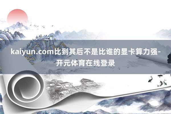 kaiyun.com比到其后不是比谁的显卡算力强-开元体育在线登录
