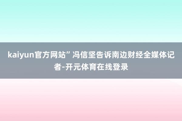 kaiyun官方网站”冯信坚告诉南边财经全媒体记者-开元体育在线登录