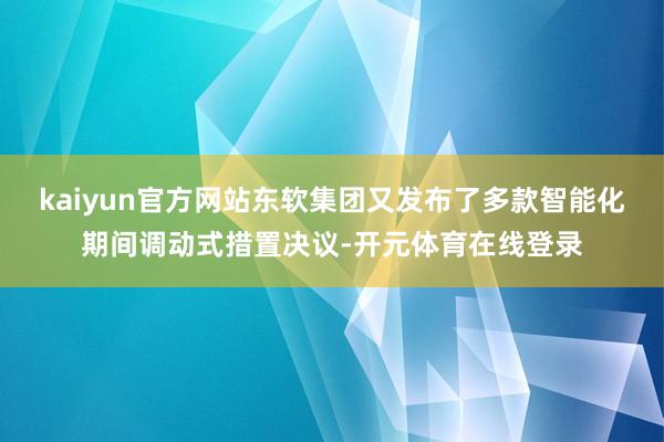 kaiyun官方网站东软集团又发布了多款智能化期间调动式措置决议-开元体育在线登录