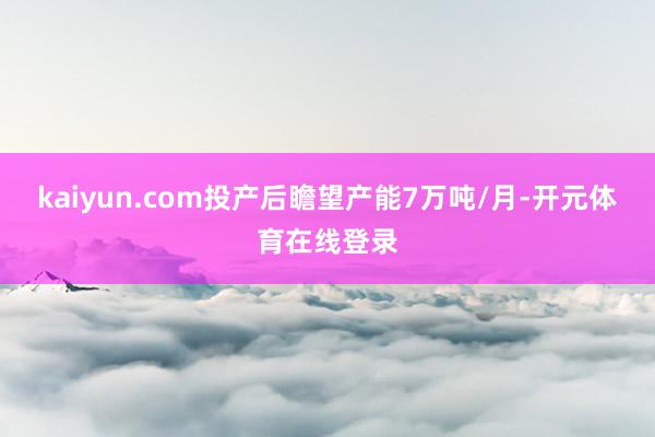 kaiyun.com投产后瞻望产能7万吨/月-开元体育在线登录