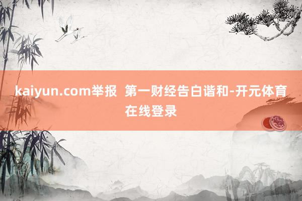 kaiyun.com举报  第一财经告白谐和-开元体育在线登录