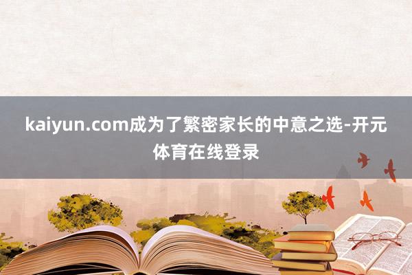 kaiyun.com成为了繁密家长的中意之选-开元体育在线登录