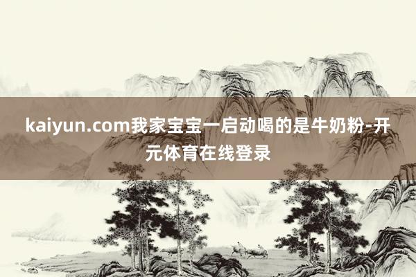 kaiyun.com我家宝宝一启动喝的是牛奶粉-开元体育在线登录