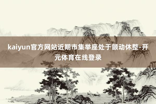 kaiyun官方网站近期市集举座处于颤动休整-开元体育在线登录