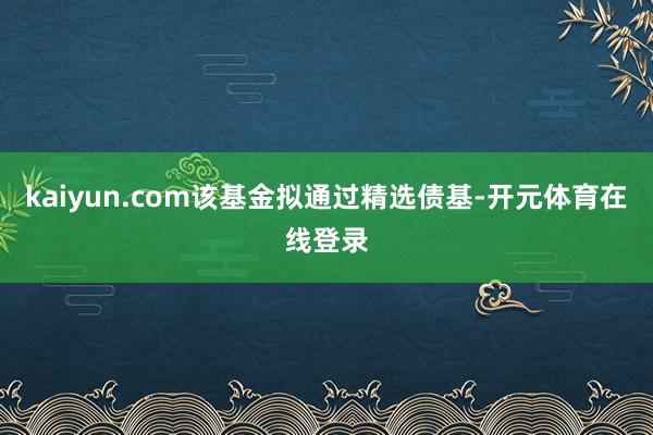 kaiyun.com该基金拟通过精选债基-开元体育在线登录