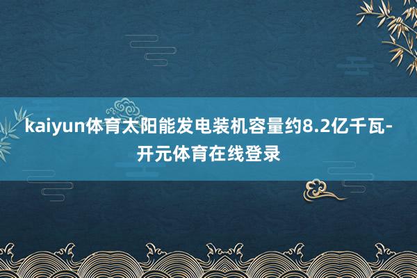 kaiyun体育太阳能发电装机容量约8.2亿千瓦-开元体育在线登录