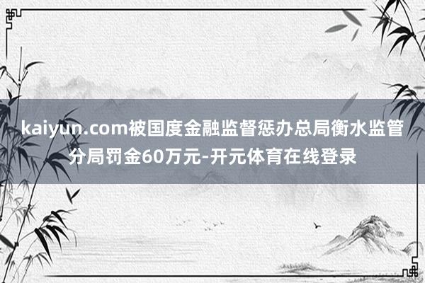 kaiyun.com被国度金融监督惩办总局衡水监管分局罚金60万元-开元体育在线登录