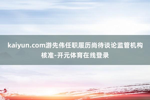 kaiyun.com游先伟任职履历尚待谈论监管机构核准-开元体育在线登录