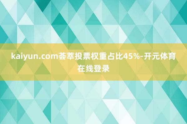 kaiyun.com荟萃投票权重占比45%-开元体育在线登录