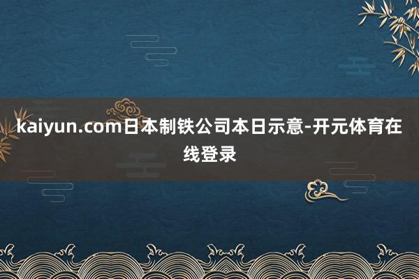 kaiyun.com日本制铁公司本日示意-开元体育在线登录