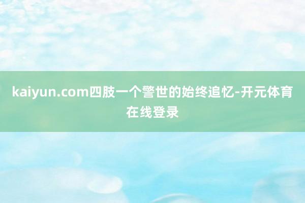 kaiyun.com四肢一个警世的始终追忆-开元体育在线登录