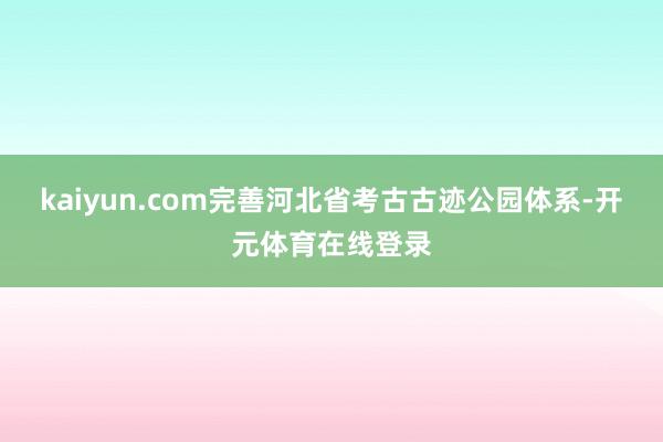 kaiyun.com完善河北省考古古迹公园体系-开元体育在线登录