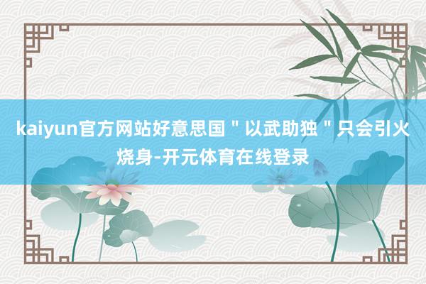 kaiyun官方网站好意思国＂以武助独＂只会引火烧身-开元体育在线登录