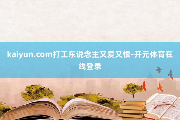 kaiyun.com打工东说念主又爱又恨-开元体育在线登录