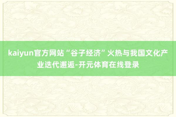 kaiyun官方网站“谷子经济”火热与我国文化产业迭代邂逅-开元体育在线登录