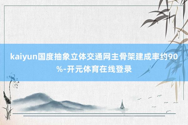 kaiyun国度抽象立体交通网主骨架建成率约90%-开元体育在线登录