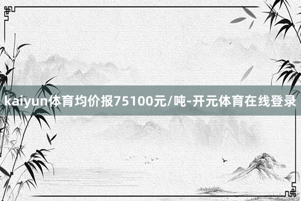 kaiyun体育均价报75100元/吨-开元体育在线登录