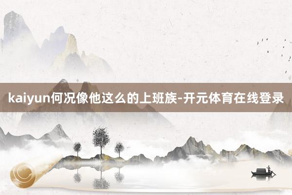 kaiyun何况像他这么的上班族-开元体育在线登录