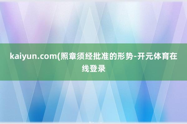 kaiyun.com(照章须经批准的形势-开元体育在线登录