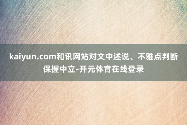 kaiyun.com和讯网站对文中述说、不雅点判断保握中立-开元体育在线登录