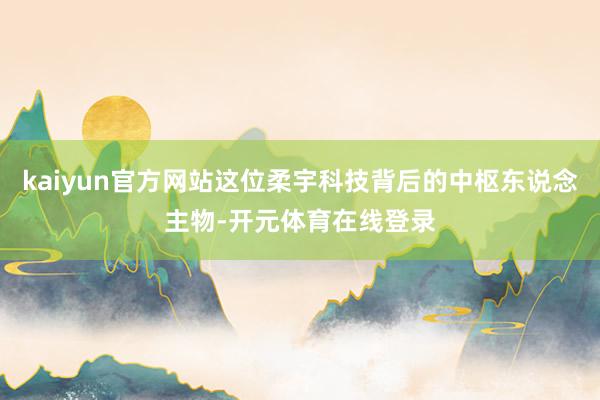 kaiyun官方网站这位柔宇科技背后的中枢东说念主物-开元体育在线登录