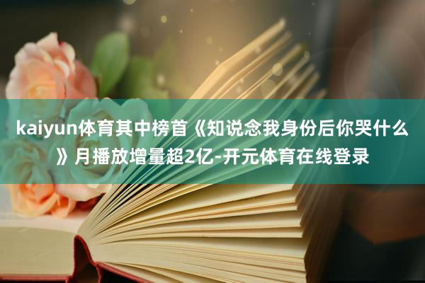 kaiyun体育其中榜首《知说念我身份后你哭什么》月播放增量超2亿-开元体育在线登录