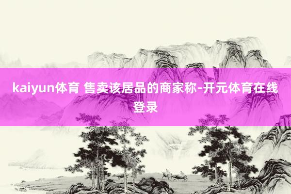 kaiyun体育　　 售卖该居品的商家称-开元体育在线登录