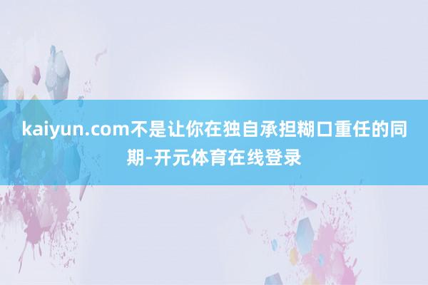 kaiyun.com不是让你在独自承担糊口重任的同期-开元体育在线登录